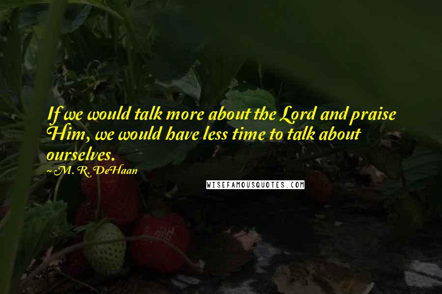 M. R. DeHaan Quotes: If we would talk more about the Lord and praise Him, we would have less time to talk about ourselves.