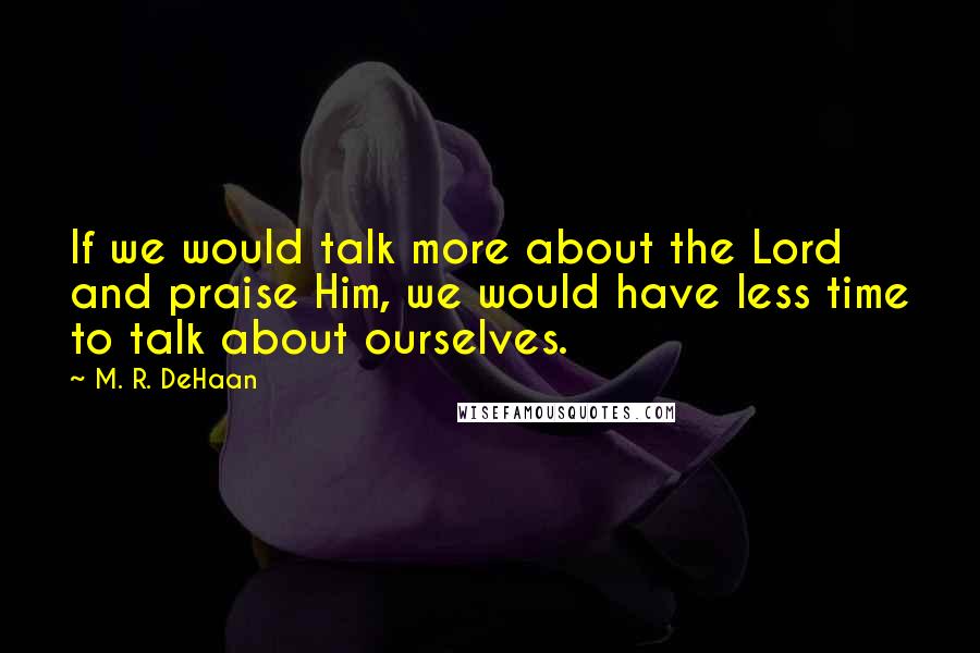 M. R. DeHaan Quotes: If we would talk more about the Lord and praise Him, we would have less time to talk about ourselves.