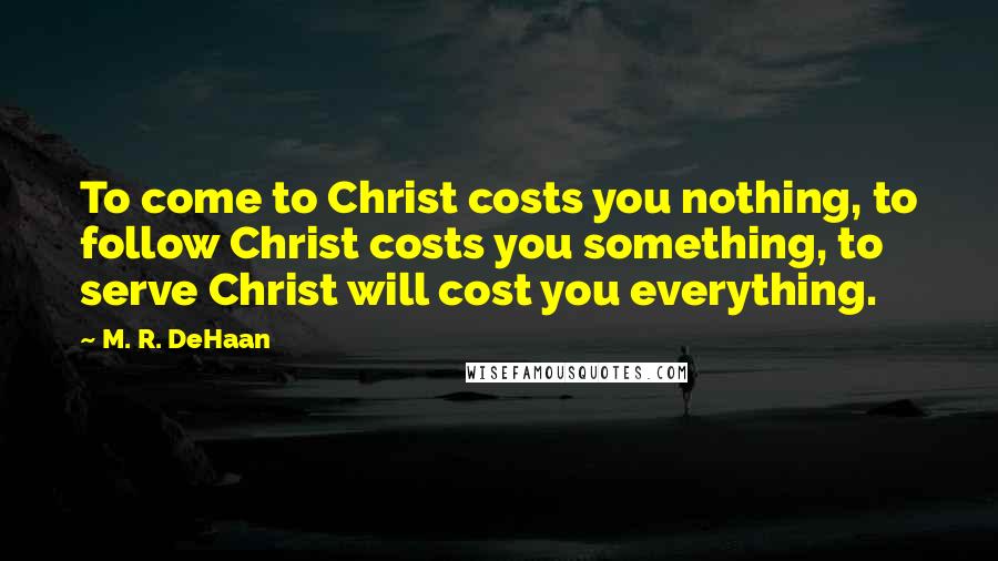 M. R. DeHaan Quotes: To come to Christ costs you nothing, to follow Christ costs you something, to serve Christ will cost you everything.