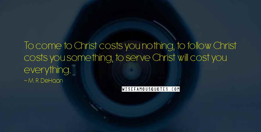 M. R. DeHaan Quotes: To come to Christ costs you nothing, to follow Christ costs you something, to serve Christ will cost you everything.