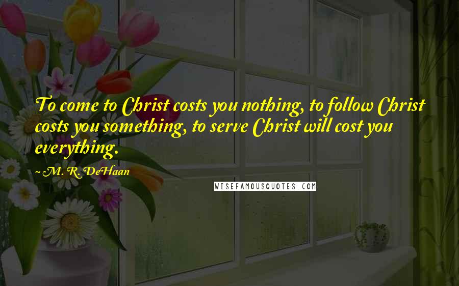 M. R. DeHaan Quotes: To come to Christ costs you nothing, to follow Christ costs you something, to serve Christ will cost you everything.