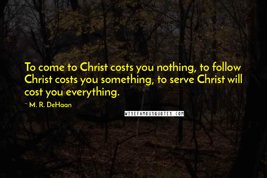 M. R. DeHaan Quotes: To come to Christ costs you nothing, to follow Christ costs you something, to serve Christ will cost you everything.