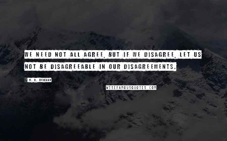 M. R. DeHaan Quotes: We need not all agree, but if we disagree, let us not be disagreeable in our disagreements.