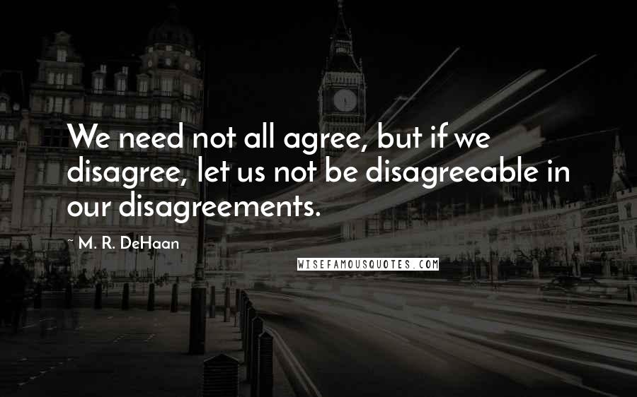 M. R. DeHaan Quotes: We need not all agree, but if we disagree, let us not be disagreeable in our disagreements.