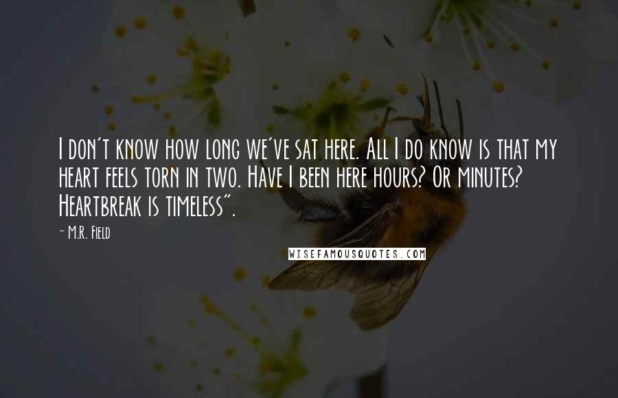 M.R. Field Quotes: I don't know how long we've sat here. All I do know is that my heart feels torn in two. Have I been here hours? Or minutes? Heartbreak is timeless".