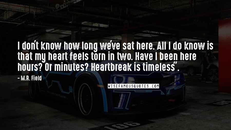 M.R. Field Quotes: I don't know how long we've sat here. All I do know is that my heart feels torn in two. Have I been here hours? Or minutes? Heartbreak is timeless".