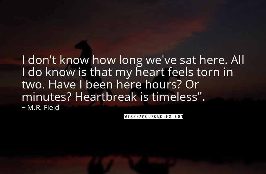 M.R. Field Quotes: I don't know how long we've sat here. All I do know is that my heart feels torn in two. Have I been here hours? Or minutes? Heartbreak is timeless".