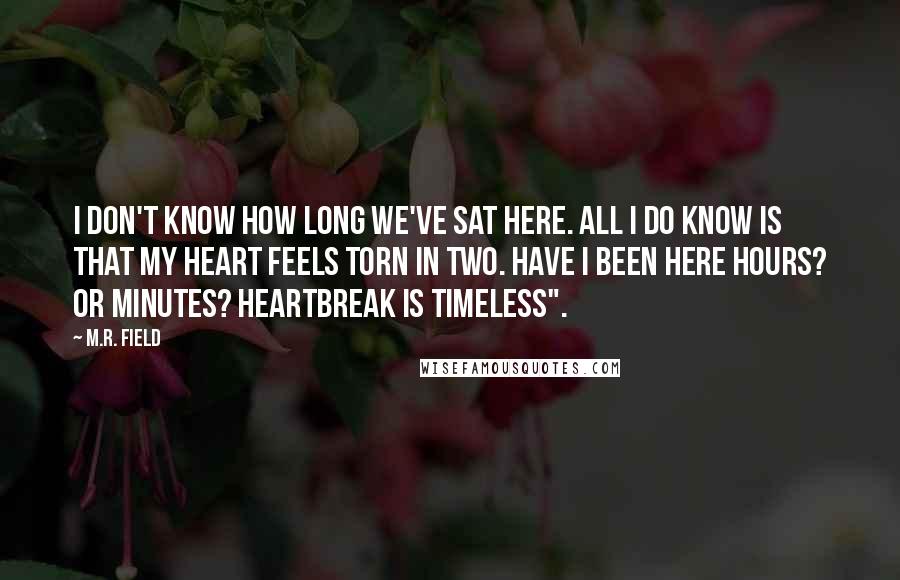 M.R. Field Quotes: I don't know how long we've sat here. All I do know is that my heart feels torn in two. Have I been here hours? Or minutes? Heartbreak is timeless".