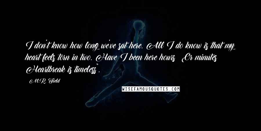 M.R. Field Quotes: I don't know how long we've sat here. All I do know is that my heart feels torn in two. Have I been here hours? Or minutes? Heartbreak is timeless".