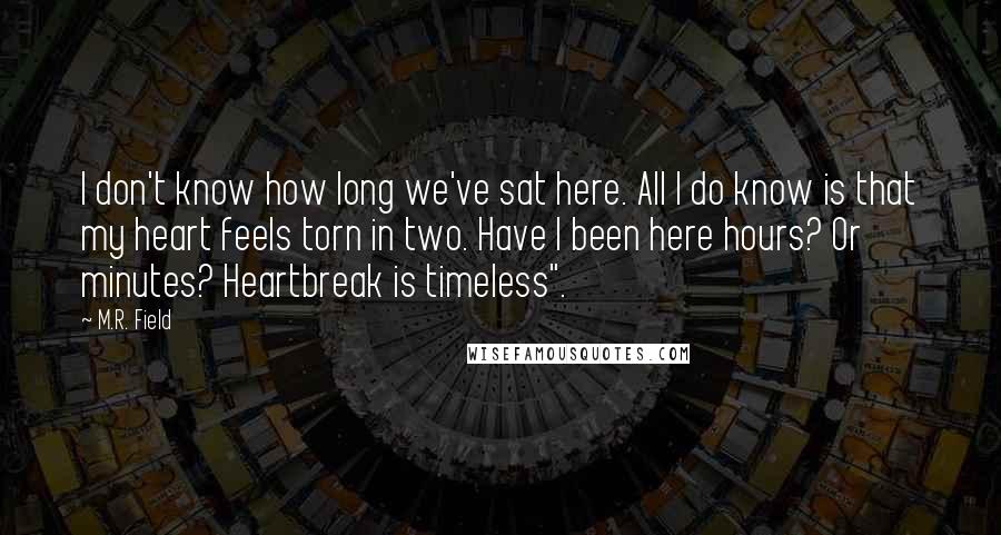 M.R. Field Quotes: I don't know how long we've sat here. All I do know is that my heart feels torn in two. Have I been here hours? Or minutes? Heartbreak is timeless".