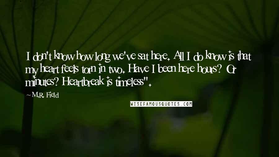 M.R. Field Quotes: I don't know how long we've sat here. All I do know is that my heart feels torn in two. Have I been here hours? Or minutes? Heartbreak is timeless".