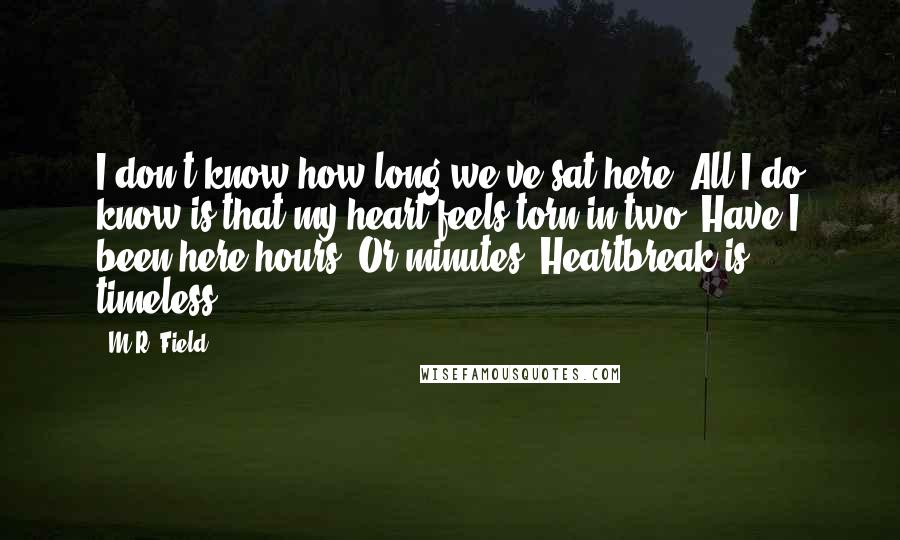 M.R. Field Quotes: I don't know how long we've sat here. All I do know is that my heart feels torn in two. Have I been here hours? Or minutes? Heartbreak is timeless".