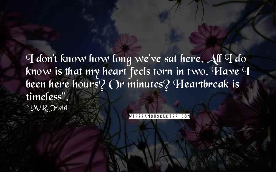 M.R. Field Quotes: I don't know how long we've sat here. All I do know is that my heart feels torn in two. Have I been here hours? Or minutes? Heartbreak is timeless".