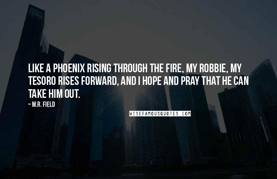 M.R. Field Quotes: Like a phoenix rising through the fire, my Robbie, my Tesoro rises forward, and I hope and pray that he can take him out.