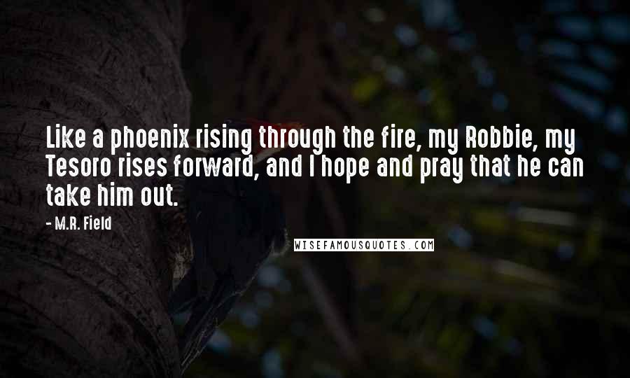 M.R. Field Quotes: Like a phoenix rising through the fire, my Robbie, my Tesoro rises forward, and I hope and pray that he can take him out.