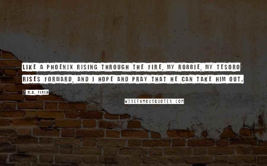 M.R. Field Quotes: Like a phoenix rising through the fire, my Robbie, my Tesoro rises forward, and I hope and pray that he can take him out.