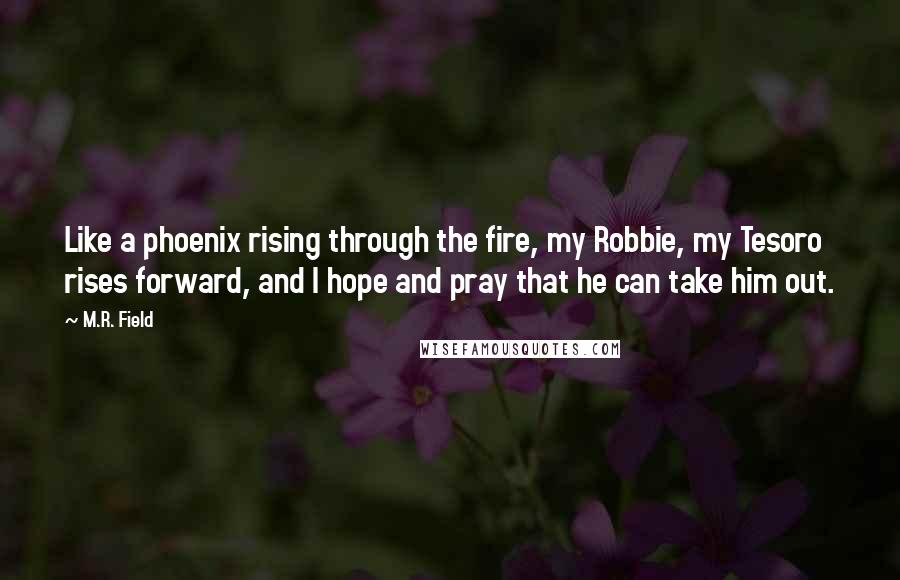 M.R. Field Quotes: Like a phoenix rising through the fire, my Robbie, my Tesoro rises forward, and I hope and pray that he can take him out.