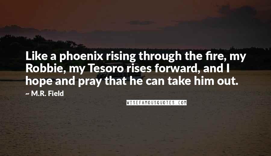 M.R. Field Quotes: Like a phoenix rising through the fire, my Robbie, my Tesoro rises forward, and I hope and pray that he can take him out.