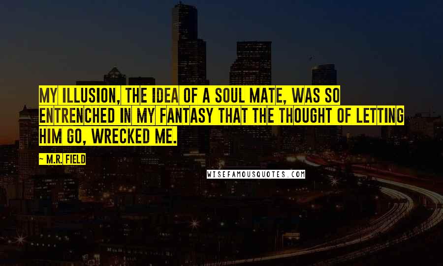 M.R. Field Quotes: My illusion, the idea of a soul mate, was so entrenched in my fantasy that the thought of letting him go, wrecked me.