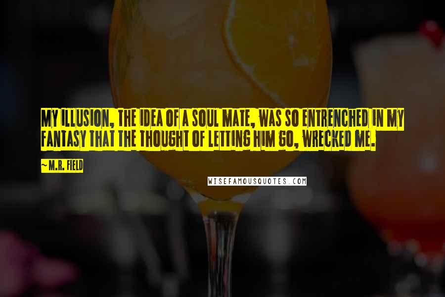 M.R. Field Quotes: My illusion, the idea of a soul mate, was so entrenched in my fantasy that the thought of letting him go, wrecked me.