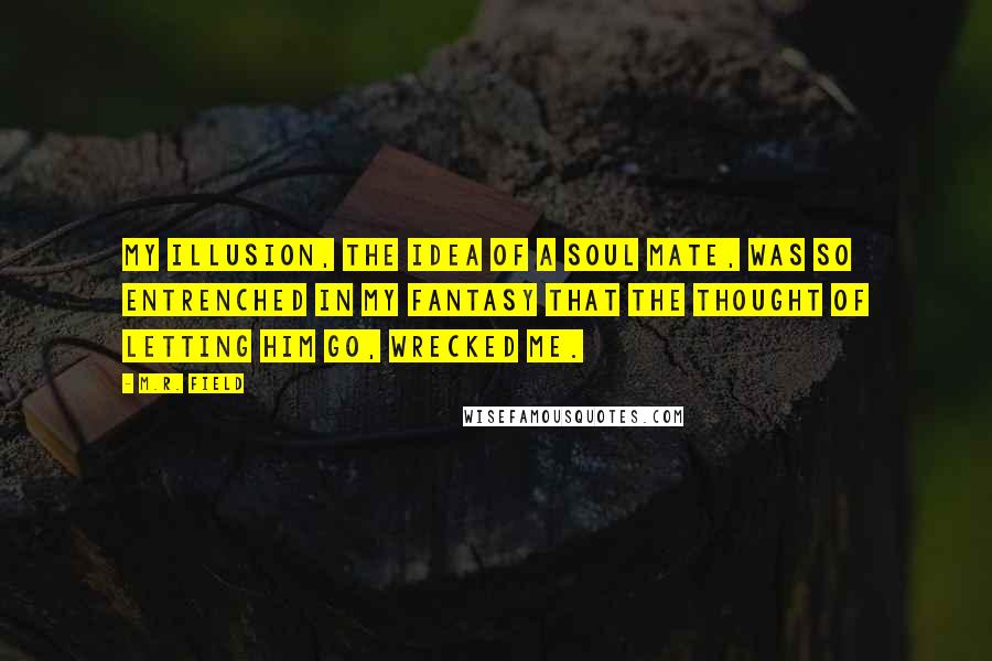 M.R. Field Quotes: My illusion, the idea of a soul mate, was so entrenched in my fantasy that the thought of letting him go, wrecked me.