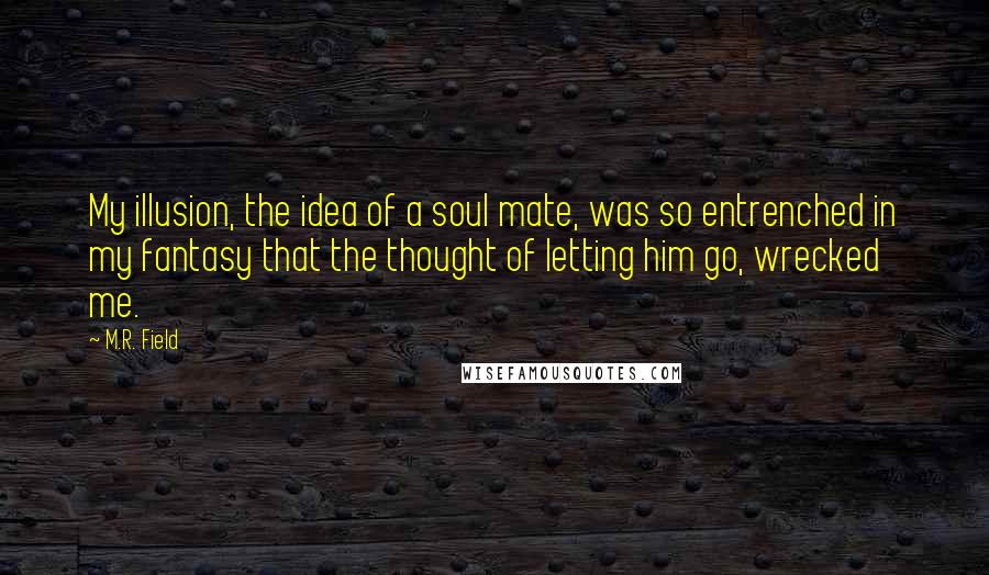 M.R. Field Quotes: My illusion, the idea of a soul mate, was so entrenched in my fantasy that the thought of letting him go, wrecked me.