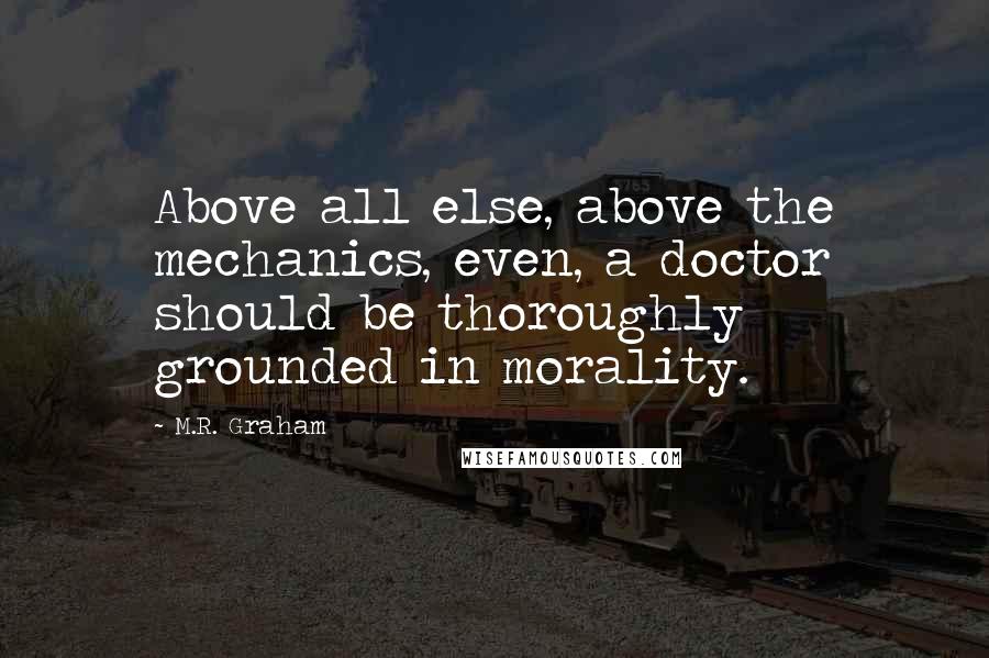 M.R. Graham Quotes: Above all else, above the mechanics, even, a doctor should be thoroughly grounded in morality.