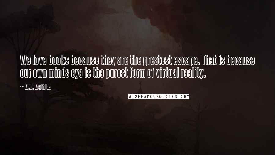 M.R. Mathias Quotes: We love books because they are the greatest escape. That is because our own minds eye is the purest form of virtual reality.