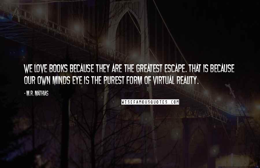 M.R. Mathias Quotes: We love books because they are the greatest escape. That is because our own minds eye is the purest form of virtual reality.