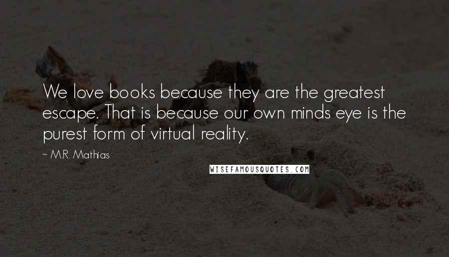 M.R. Mathias Quotes: We love books because they are the greatest escape. That is because our own minds eye is the purest form of virtual reality.