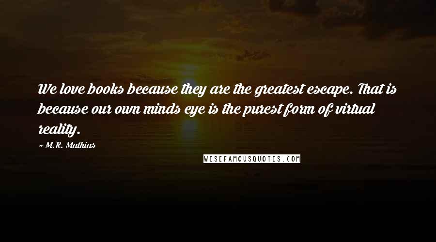 M.R. Mathias Quotes: We love books because they are the greatest escape. That is because our own minds eye is the purest form of virtual reality.