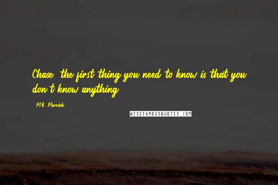 M.R. Merrick Quotes: Chase, the first thing you need to know is that you don't know anything.