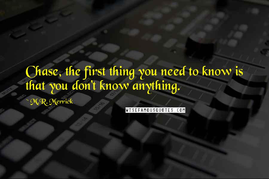 M.R. Merrick Quotes: Chase, the first thing you need to know is that you don't know anything.