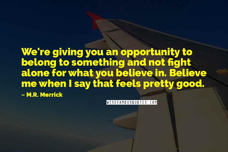 M.R. Merrick Quotes: We're giving you an opportunity to belong to something and not fight alone for what you believe in. Believe me when I say that feels pretty good.