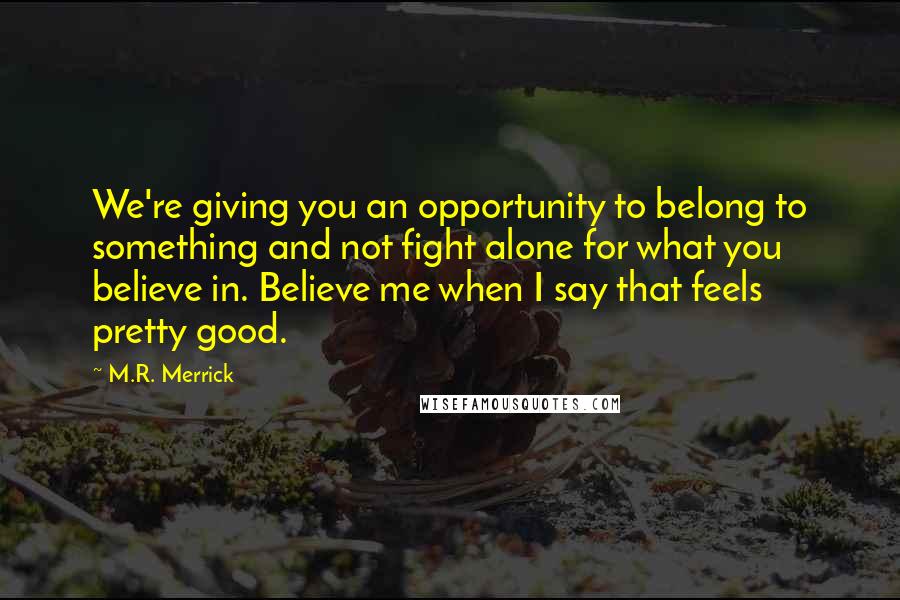 M.R. Merrick Quotes: We're giving you an opportunity to belong to something and not fight alone for what you believe in. Believe me when I say that feels pretty good.