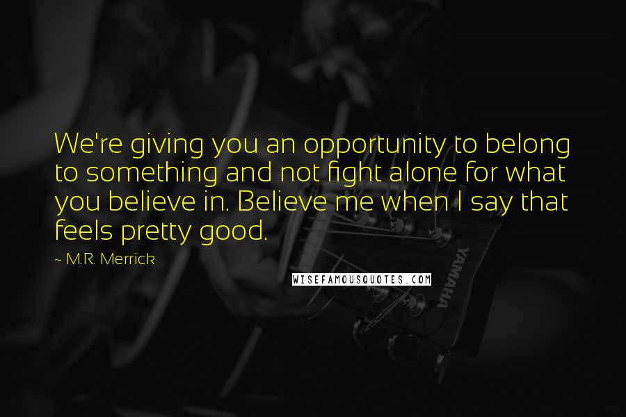 M.R. Merrick Quotes: We're giving you an opportunity to belong to something and not fight alone for what you believe in. Believe me when I say that feels pretty good.