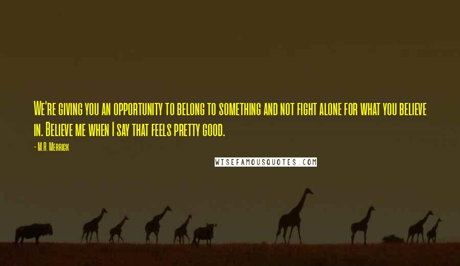 M.R. Merrick Quotes: We're giving you an opportunity to belong to something and not fight alone for what you believe in. Believe me when I say that feels pretty good.