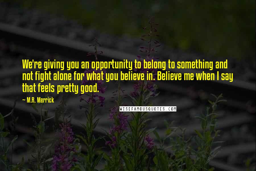 M.R. Merrick Quotes: We're giving you an opportunity to belong to something and not fight alone for what you believe in. Believe me when I say that feels pretty good.