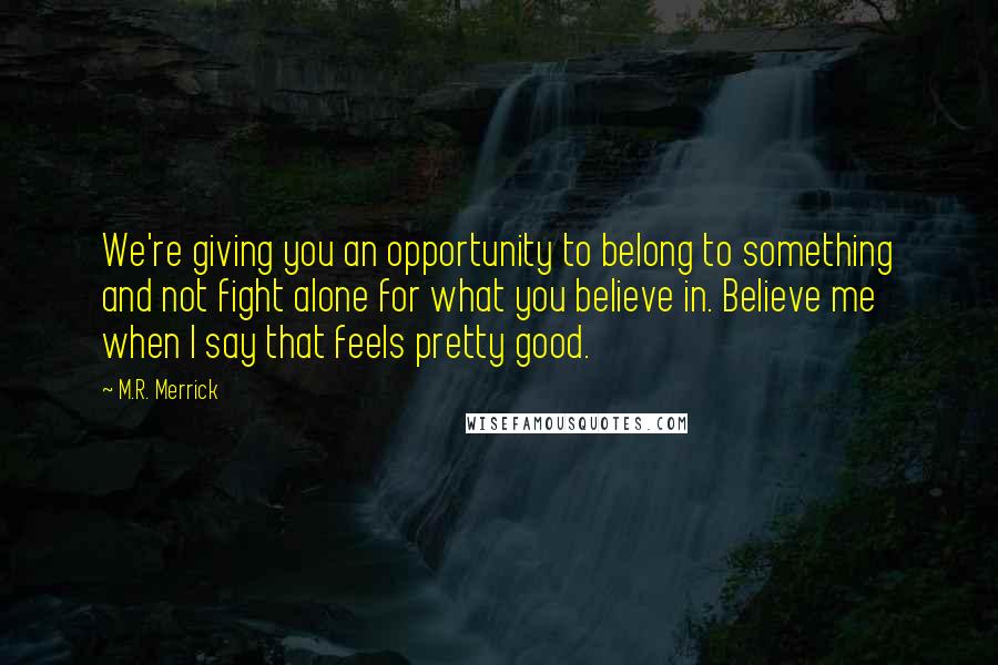 M.R. Merrick Quotes: We're giving you an opportunity to belong to something and not fight alone for what you believe in. Believe me when I say that feels pretty good.