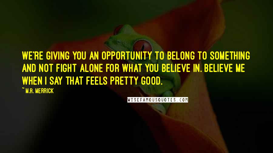 M.R. Merrick Quotes: We're giving you an opportunity to belong to something and not fight alone for what you believe in. Believe me when I say that feels pretty good.