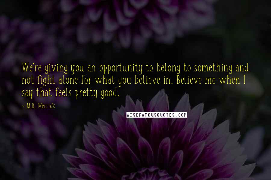 M.R. Merrick Quotes: We're giving you an opportunity to belong to something and not fight alone for what you believe in. Believe me when I say that feels pretty good.