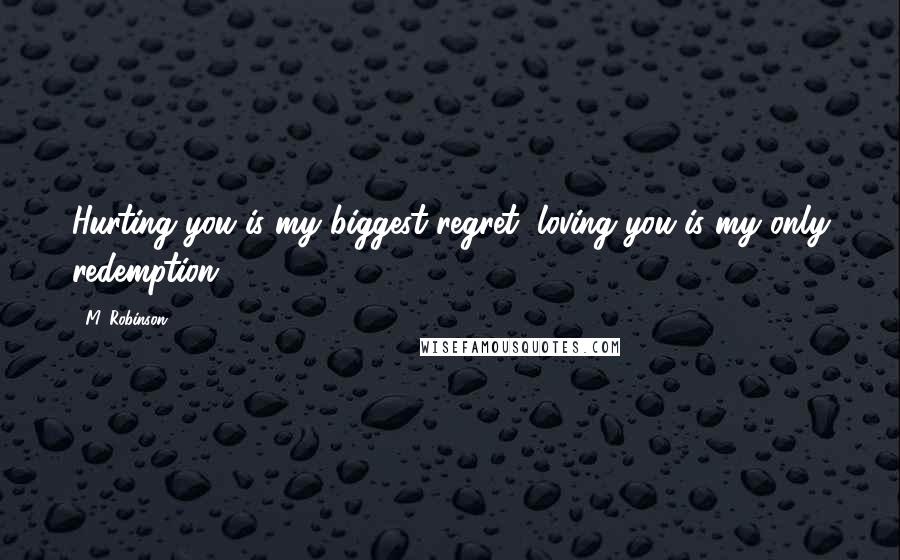 M. Robinson Quotes: Hurting you is my biggest regret, loving you is my only redemption.