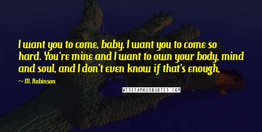 M. Robinson Quotes: I want you to come, baby. I want you to come so hard. You're mine and I want to own your body, mind and soul, and I don't even know if that's enough,