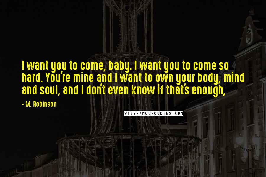 M. Robinson Quotes: I want you to come, baby. I want you to come so hard. You're mine and I want to own your body, mind and soul, and I don't even know if that's enough,