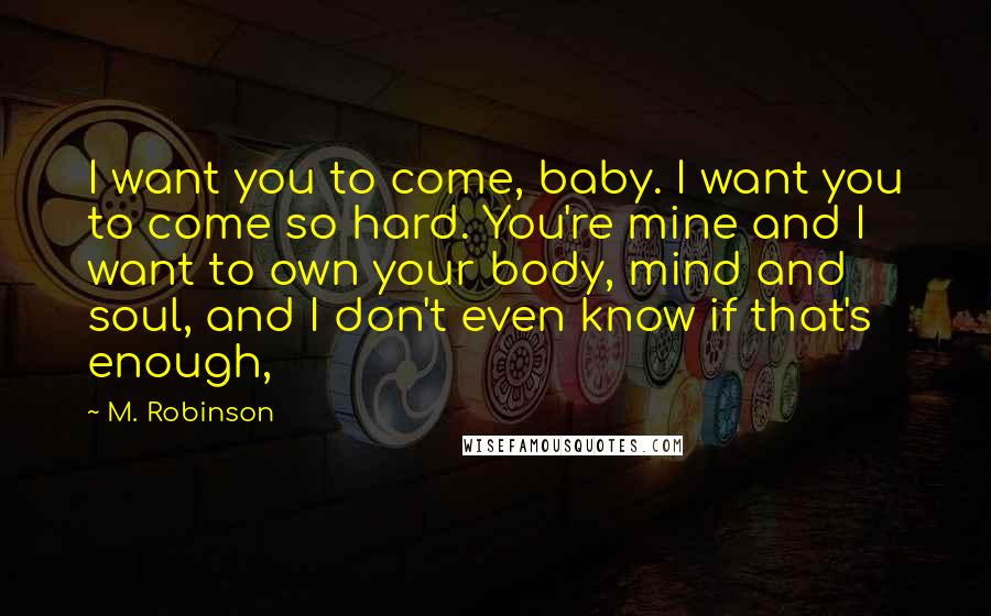 M. Robinson Quotes: I want you to come, baby. I want you to come so hard. You're mine and I want to own your body, mind and soul, and I don't even know if that's enough,