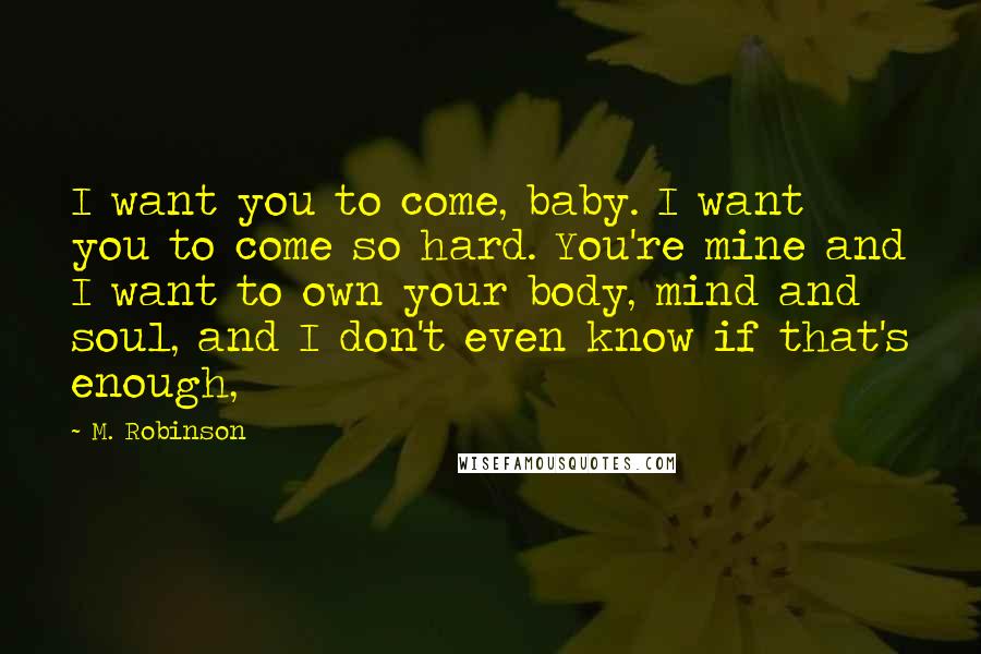 M. Robinson Quotes: I want you to come, baby. I want you to come so hard. You're mine and I want to own your body, mind and soul, and I don't even know if that's enough,