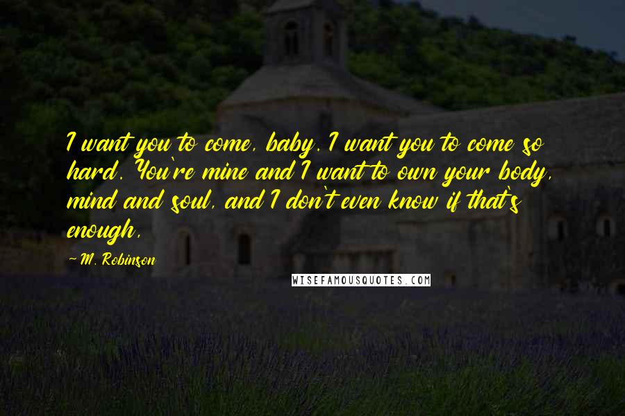 M. Robinson Quotes: I want you to come, baby. I want you to come so hard. You're mine and I want to own your body, mind and soul, and I don't even know if that's enough,