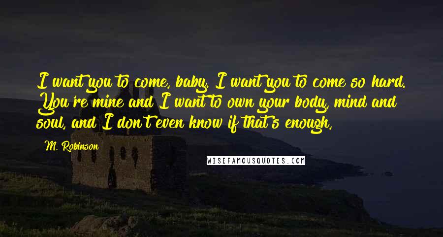 M. Robinson Quotes: I want you to come, baby. I want you to come so hard. You're mine and I want to own your body, mind and soul, and I don't even know if that's enough,