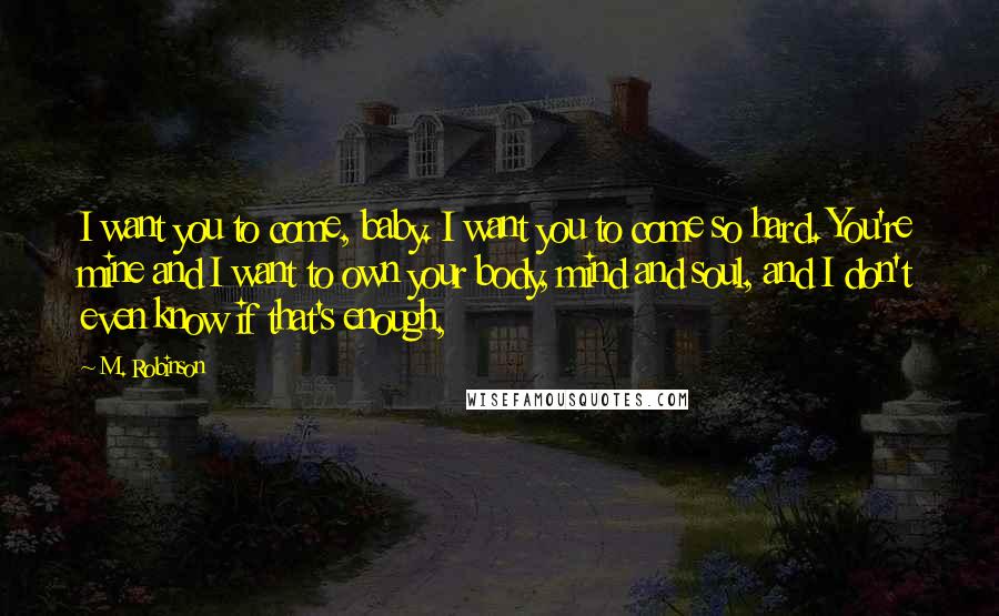 M. Robinson Quotes: I want you to come, baby. I want you to come so hard. You're mine and I want to own your body, mind and soul, and I don't even know if that's enough,