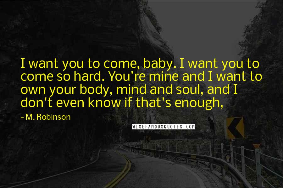 M. Robinson Quotes: I want you to come, baby. I want you to come so hard. You're mine and I want to own your body, mind and soul, and I don't even know if that's enough,